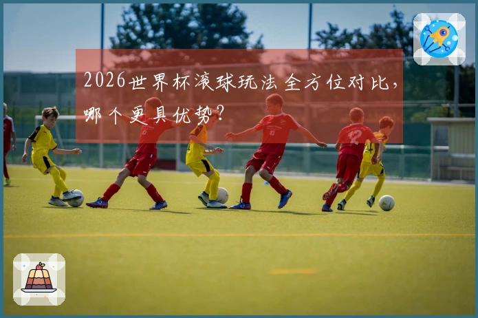 2026世界杯滚球玩法全方位对比，哪个更具优势？