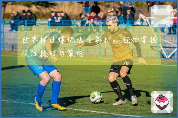 世界杯让球玩法全解析，轻松掌握投注技巧与策略