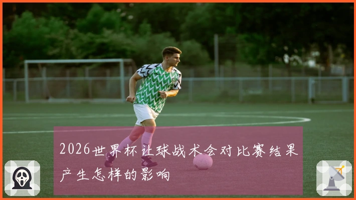 2026世界杯让球战术会对比赛结果产生怎样的影响
