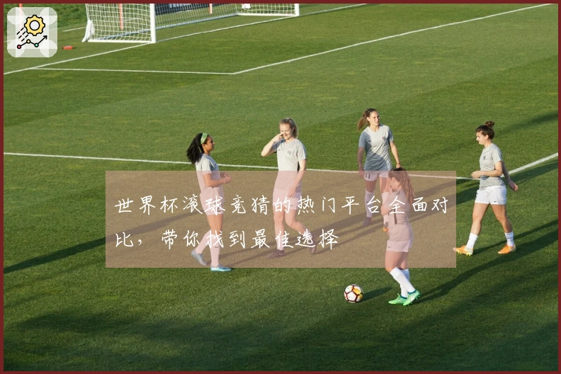 世界杯滚球竞猜的热门平台全面对比，带你找到最佳选择