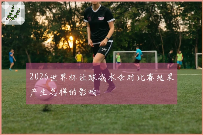 2026世界杯让球战术会对比赛结果产生怎样的影响